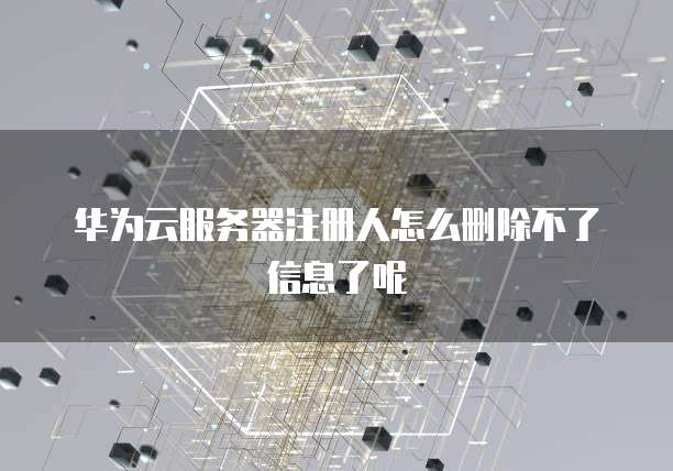 华为云服务器注册人怎么删除不了信息了呢