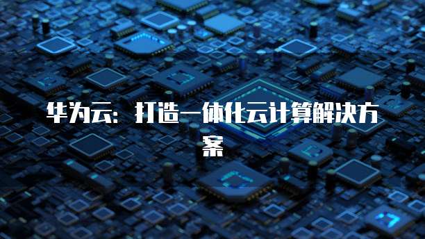 华为云：打造一体化云计算解决方案