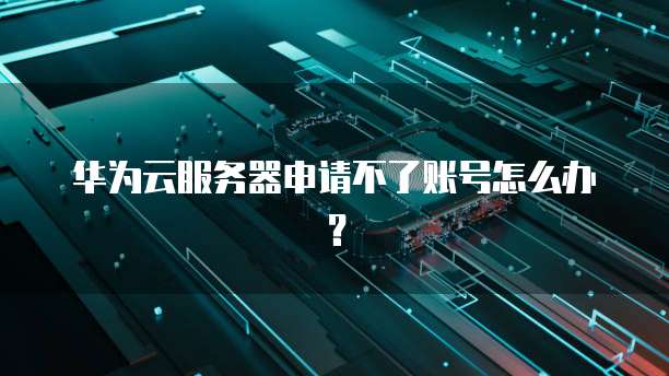 华为云服务器申请不了账号怎么办？
