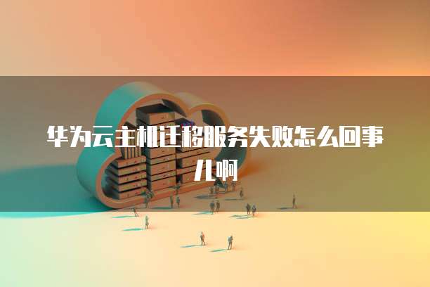 华为云主机迁移服务失败怎么回事儿啊