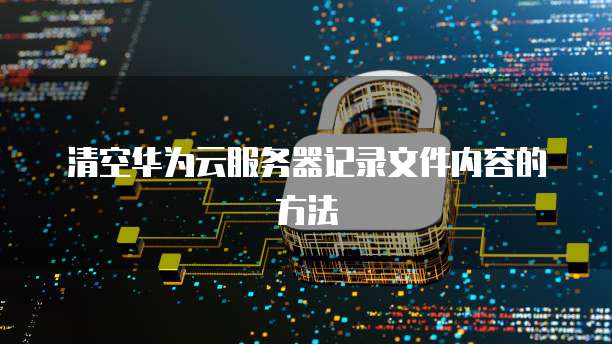 清空华为云服务器记录文件内容的方法