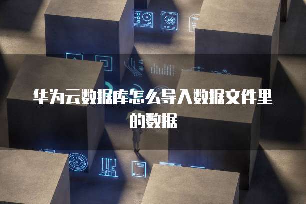 华为云数据库怎么导入数据文件里的数据