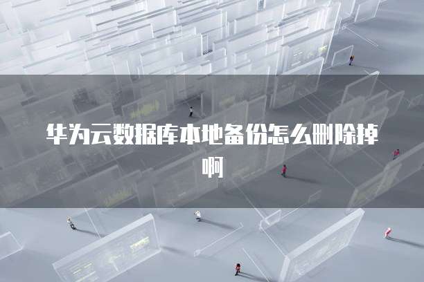 华为云数据库本地备份怎么删除掉啊