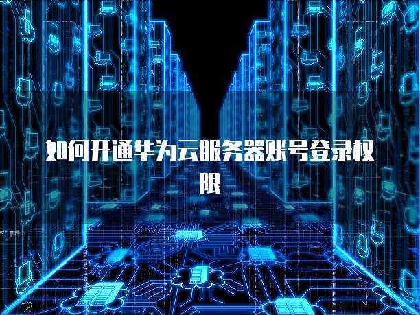 如何开通华为云服务器账号登录权限