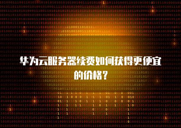 华为云服务器续费如何获得更便宜的价格？