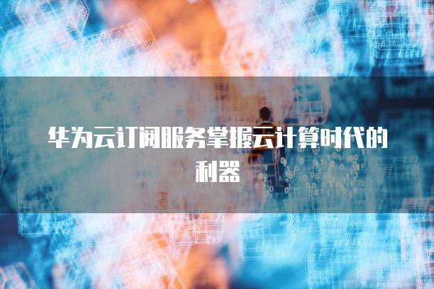 华为云订阅服务掌握云计算时代的利器