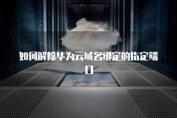 如何解除华为云域名绑定的指定端口
