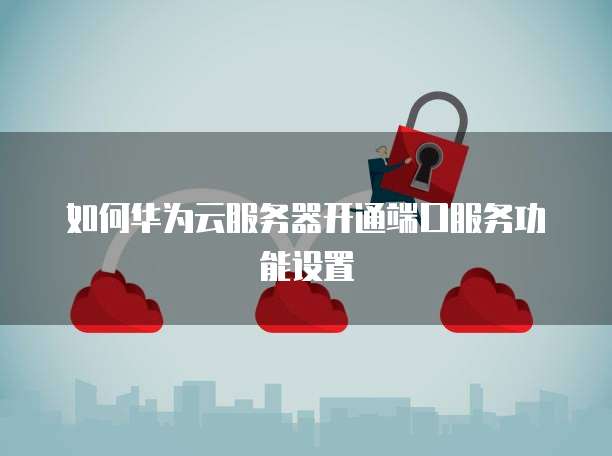 如何华为云服务器开通端口服务功能设置