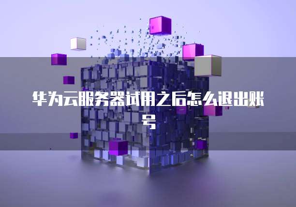 华为云服务器试用之后怎么退出账号