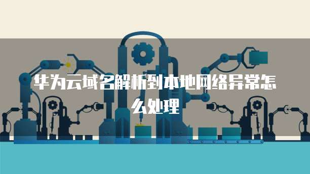 华为云域名解析到本地网络异常怎么处理