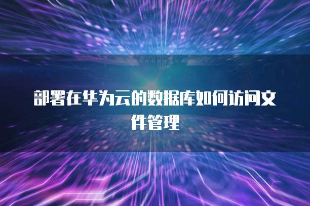 部署在华为云的数据库如何访问文件管理