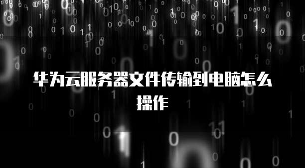 华为云服务器文件传输到电脑怎么操作