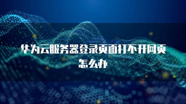 华为云服务器登录页面打不开网页怎么办