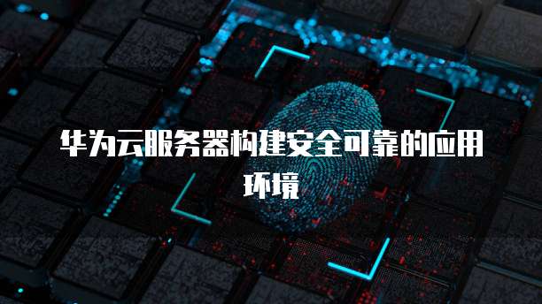 华为云服务器构建安全可靠的应用环境