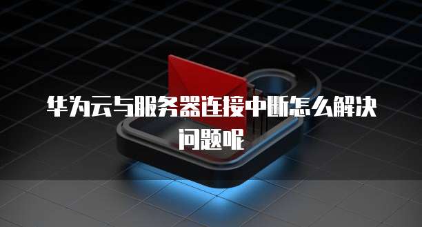华为云与服务器连接中断怎么解决问题呢