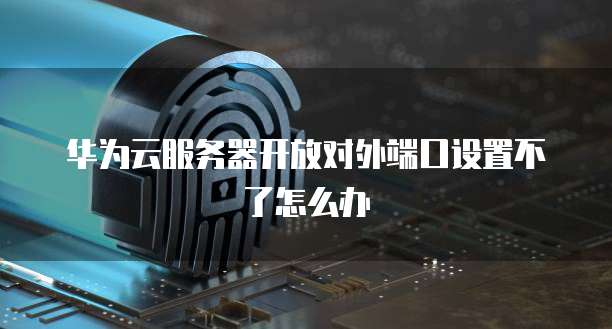华为云服务器开放对外端口设置不了怎么办