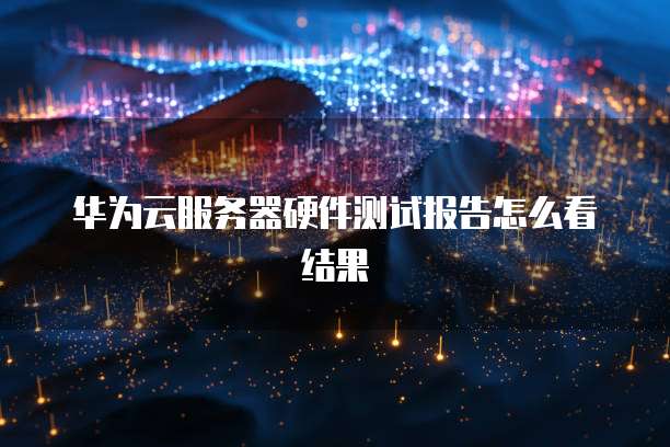 华为云服务器硬件测试报告怎么看结果