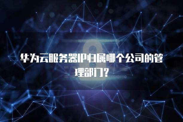 华为云服务器IP归属哪个公司的管理部门？