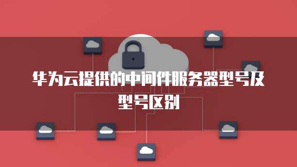 华为云提供的中间件服务器型号及型号区别