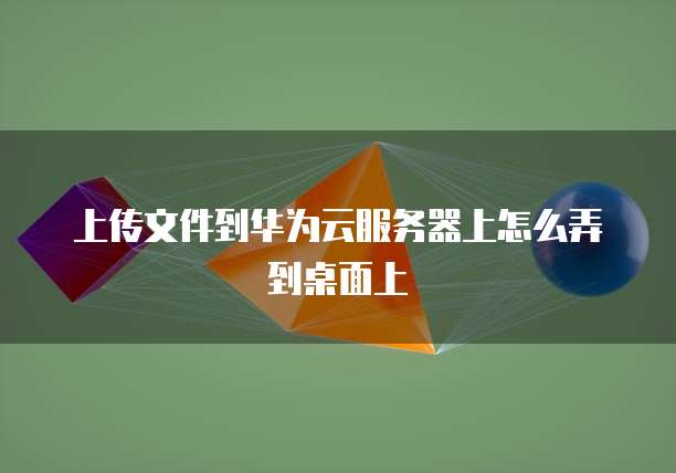 上传文件到华为云服务器上怎么弄到桌面上