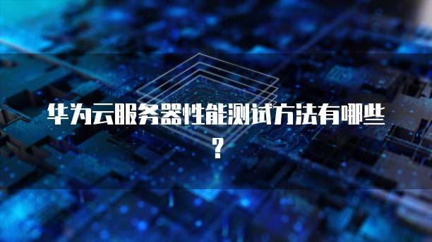 华为云服务器性能测试方法有哪些？