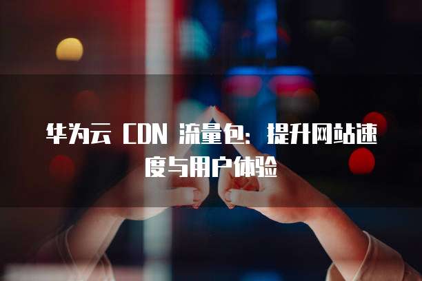 华为云 CDN 流量包：提升网站速度与用户体验