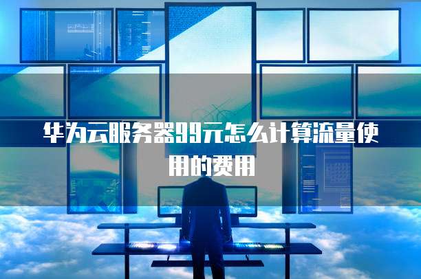 华为云服务器99元怎么计算流量使用的费用