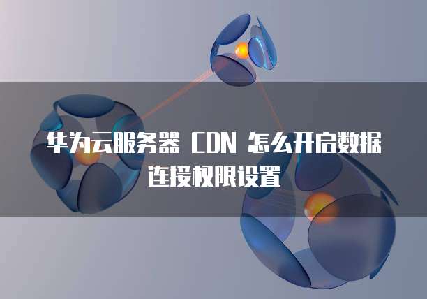 华为云服务器 CDN 怎么开启数据连接权限设置