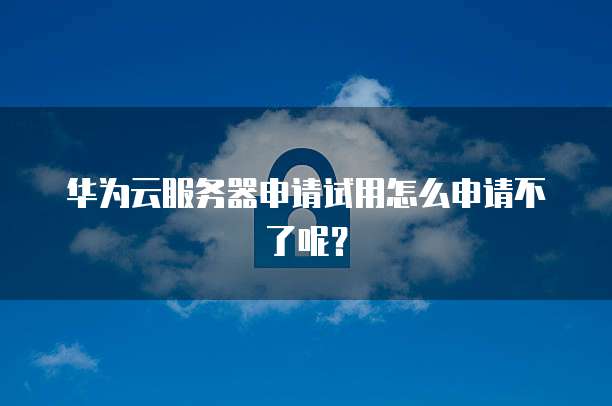 华为云服务器申请试用怎么申请不了呢？