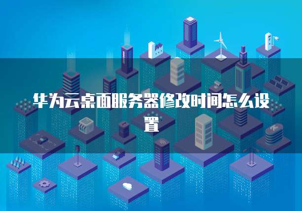 华为云桌面服务器修改时间怎么设置