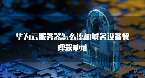 华为云服务器怎么添加域名设备管理器地址