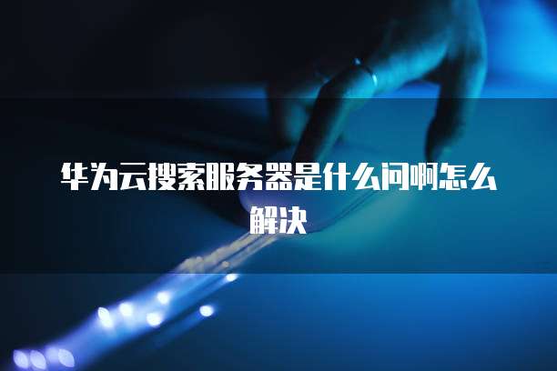 华为云搜索服务器是什么问啊怎么解决