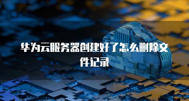 华为云服务器创建好了怎么删除文件记录