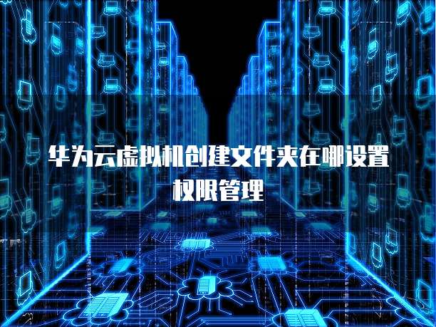 华为云虚拟机创建文件夹在哪设置权限管理