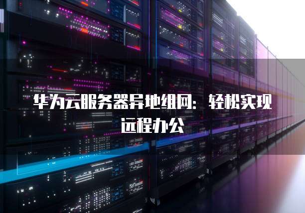 华为云服务器异地组网：轻松实现远程办公
