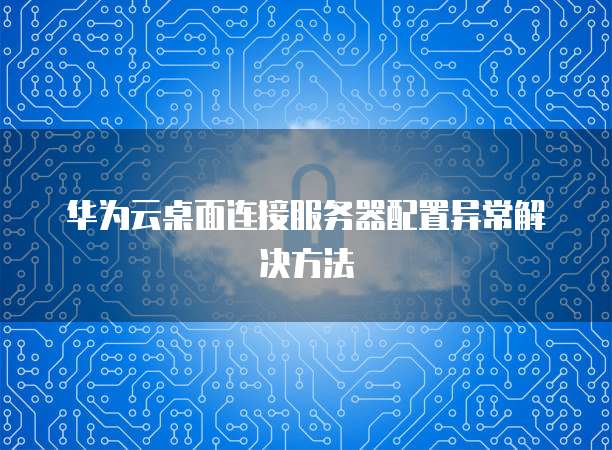 华为云桌面连接服务器配置异常解决方法