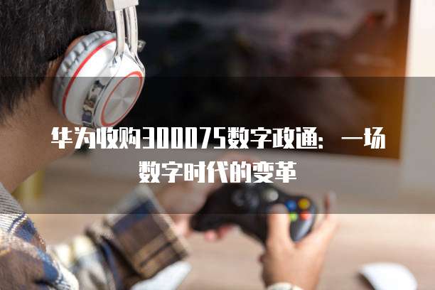 华为收购300075数字政通：一场数字时代的变革