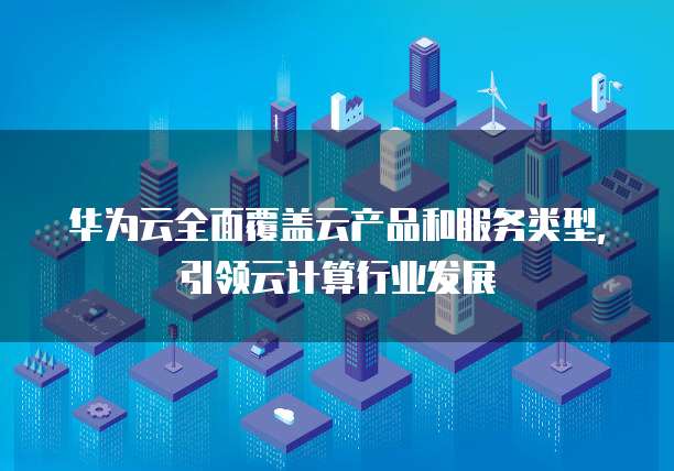 华为云全面覆盖云产品和服务类型，引领云计算行业发展
