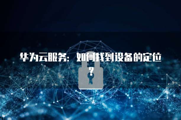 华为云服务：如何找到设备的定位？