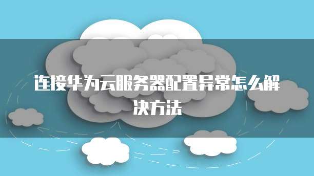 连接华为云服务器配置异常怎么解决方法