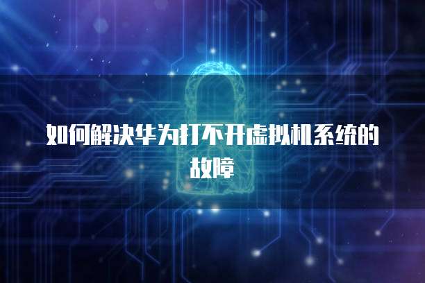 如何解决华为打不开虚拟机系统的故障