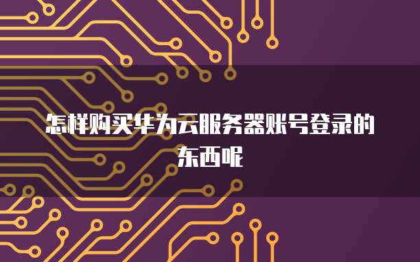 怎样购买华为云服务器账号登录的东西呢