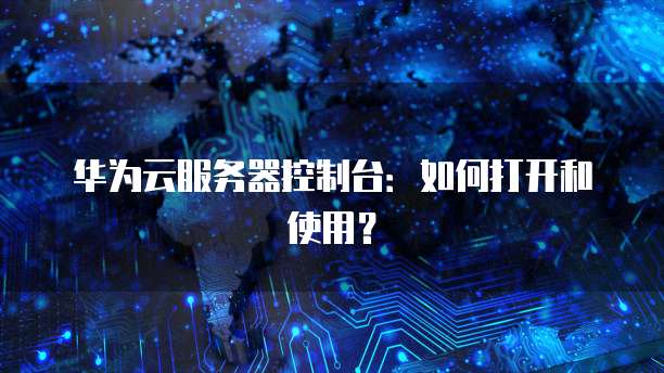 华为云服务器控制台：如何打开和使用？