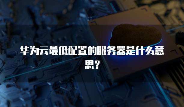 华为云最低配置的服务器是什么意思？