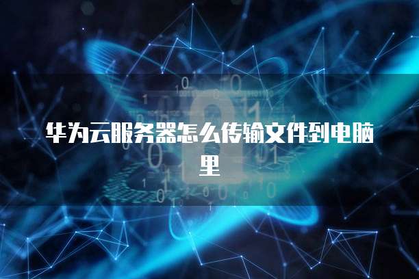 华为云服务器怎么传输文件到电脑里