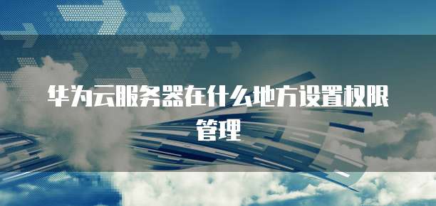 华为云服务器在什么地方设置权限管理