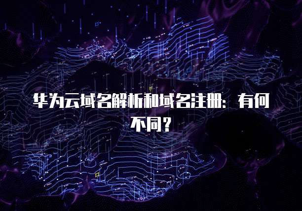 华为云域名解析和域名注册：有何不同？