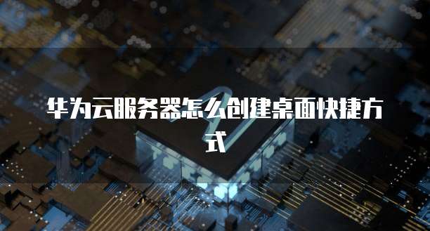 华为云服务器怎么创建桌面快捷方式