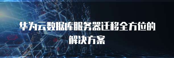 华为云数据库服务器迁移全方位的解决方案