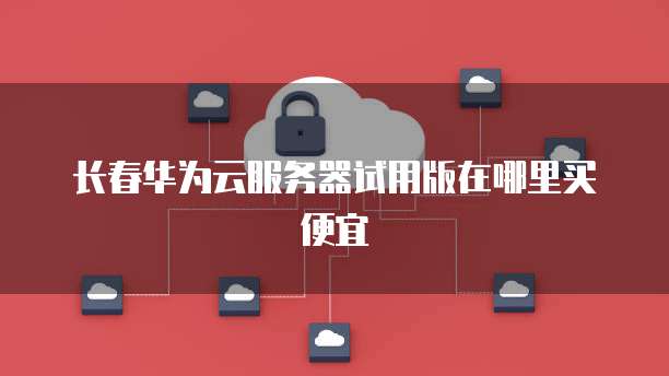 长春华为云服务器试用版在哪里买便宜